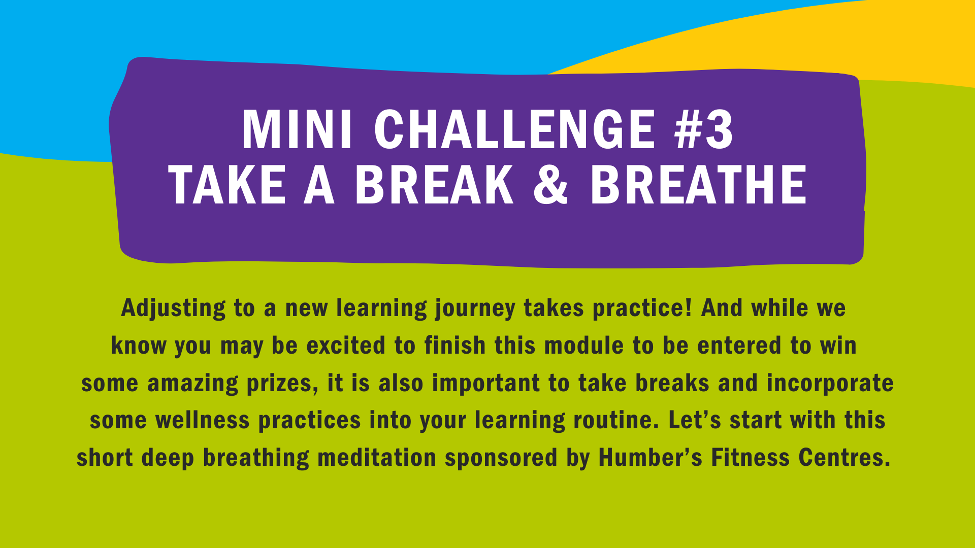 Mini Challenge #3: Take A Break & Breathe. Adjusting to a new learning journey takes practice! And while we know you may be excited to finish this module to be entered to win some amazing prizes, it is also important to take breaks and incorporate some wellness practices into your learning routine. Let's start with a short deep breathing meditation sponsored by Humber's Fitness Centres.