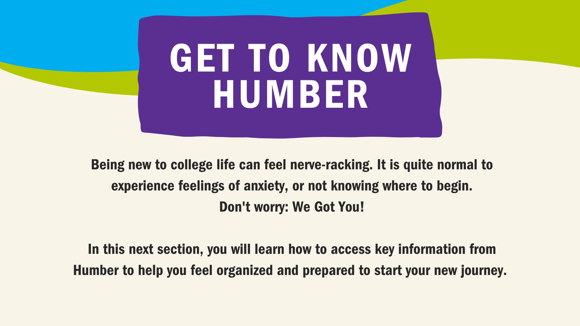 Being new to College life while learning remotely from home can feel nerve-racking. It is quite normal to experience feelings of fear or not knowing where to begin. But, We Got You covered! In this next section you will learn how to access key information from Humber to help you feel organized and prepared to start your new journey. 