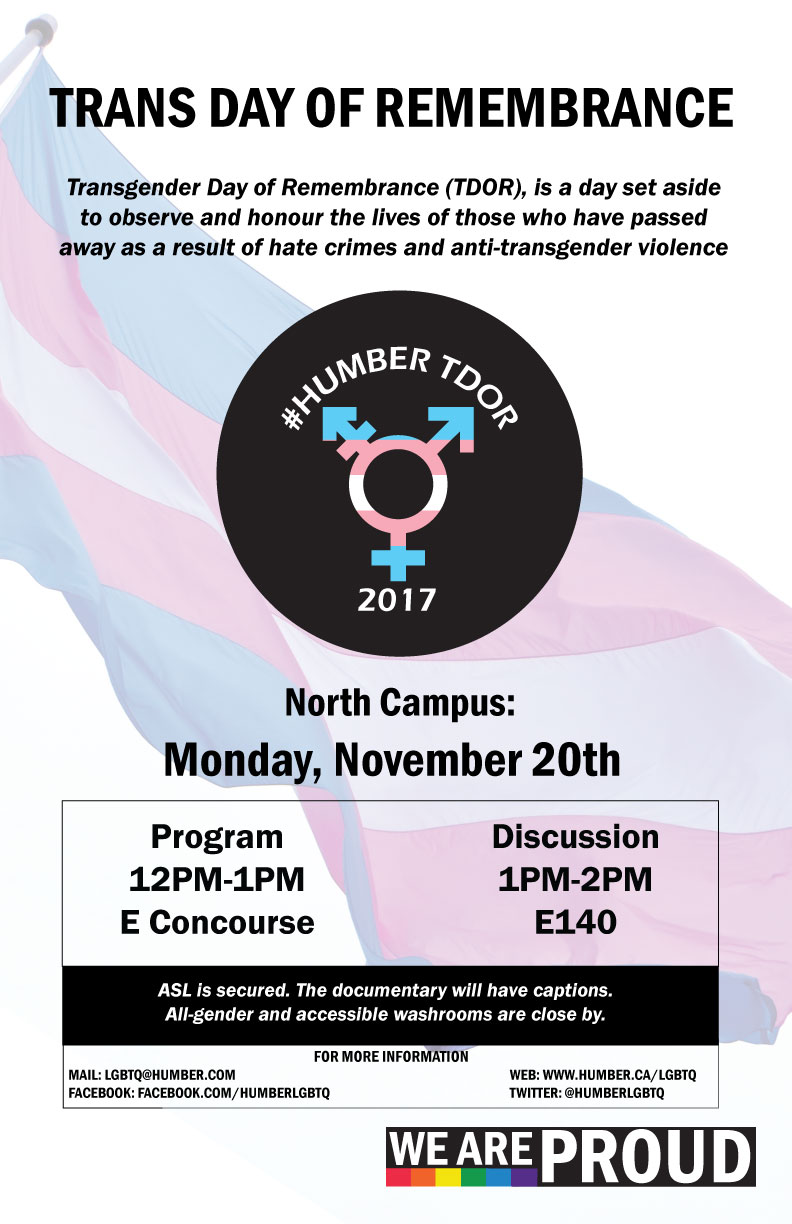 Trans Day of Remembrance. TDOR is a day set aside to observe and honour the lives of those who have passed as a result of anti-transgender violence. North campus: Monday November 20. Program from 12-1PM in E Concourse Discussion from 1-2PM in E140. All gender washrooms close by, the documentary will have captions.