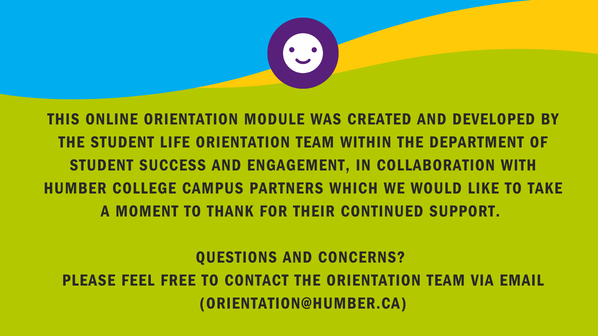 This Online Orientation Module was created and developed by the Student Life Orientation Team within the Department of Student Success and Engagement, in collaboration with Humber College Campus Partners which we would like to take a moment to thank for their continued support.  Questions and concerns? Please feel free to contact the Orientation Team via email (orientation@humber.ca)