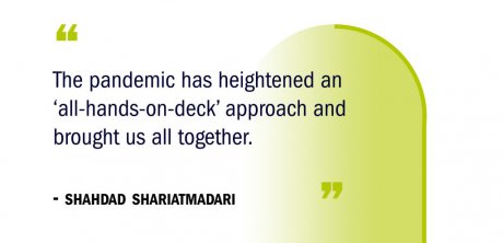 “The pandemic has heightened an ‘all-hands-on-deck’ approach and brought us all together." -Shahdad Shariatmadari