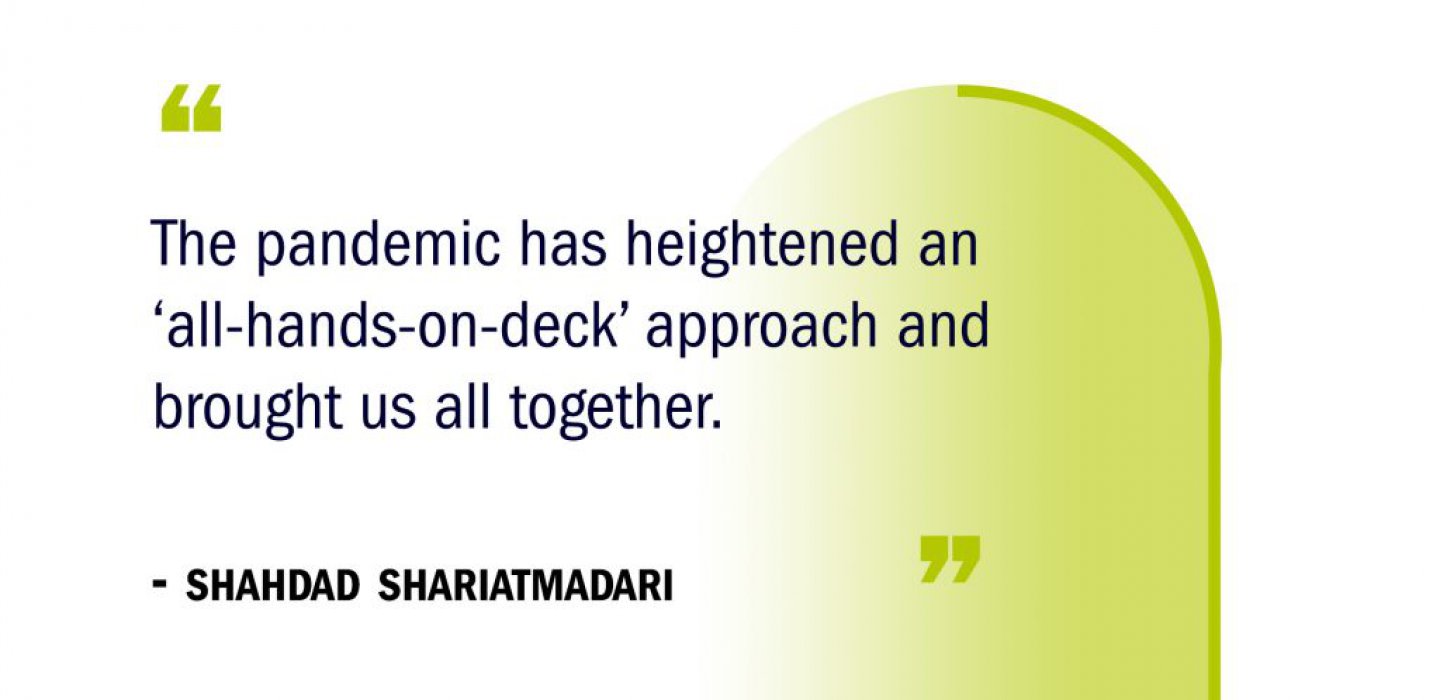 “The pandemic has heightened an ‘all-hands-on-deck’ approach and brought us all together." -Shahdad Shariatmadari