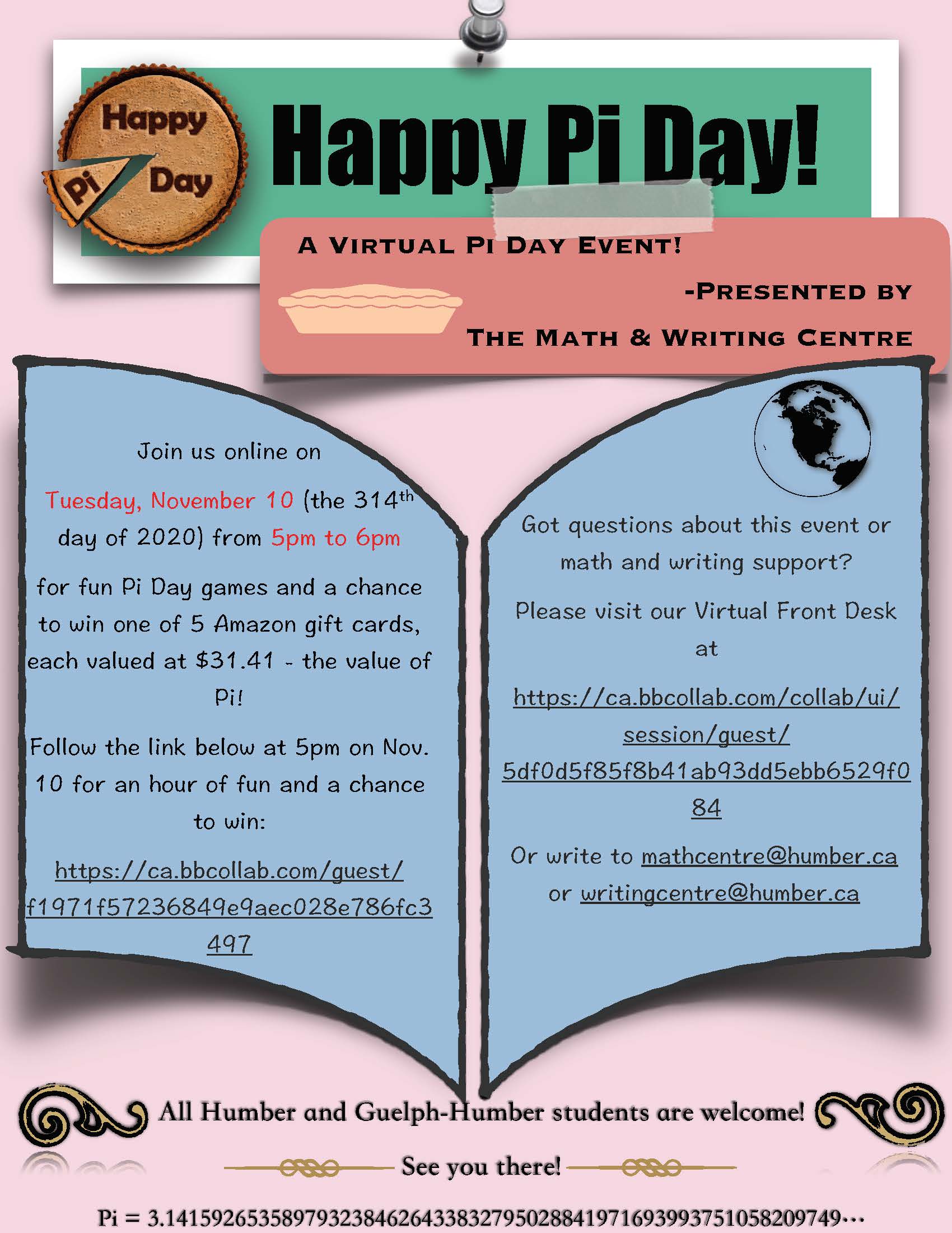 Happy Pi Day! A Virtual Pi Day Event! Presented by The Math & Writing Centre   Join us online on Tuesday, November 10 (the 314th day of 2020) from 5pm to 6pm for fun Pi Day games and a chance to win one of 5 Amazon gift cards, each valued at $31.41 - the value of Pi! Follow the link below at 5pm on Nov. 10 for an hour of fun and a chance to win: https://ca.bbcollab.com/guest/f1971f57236849e9aec028e786fc3497  Got questions about this event or math and writing support? Please visit our Virtual Front Desk at  