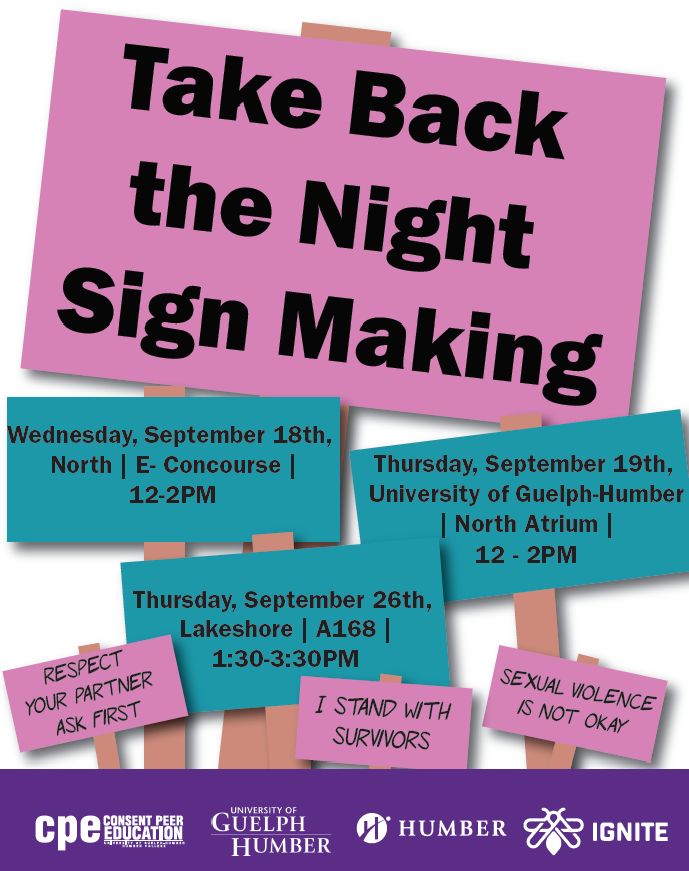 Join us for Take Back The Night Sign Making Events - Wednesday September 18th at North campus in the E-Concourse from 12-2pm, Thursday September 19th in the University of Guelph-Humber North Atrium from 1:30 - 3:30pm and Thursday September 26th at the Lakeshore campus in A168 (BASE) at 1:30 - 3:30pm 